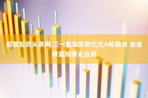 股票配资头条网 三一氢能获数亿元A轮融资 加速绿氢规模化应用