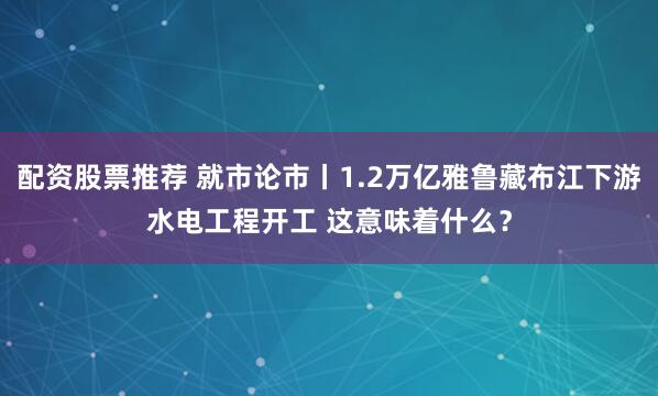 配资股票推荐 就市论市丨1.2万亿雅鲁藏布江下游水电工程开工 这意味着什么？