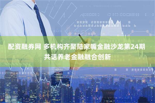 配资融券网 多机构齐聚陆家嘴金融沙龙第24期 共话养老金融融合创新