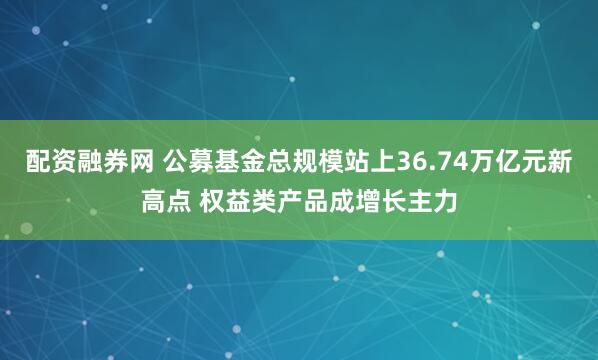 配资融券网 公募基金总规模站上36.74万亿元新高点 权益类产品成增长主力