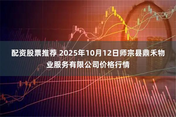 配资股票推荐 2025年10月12日师宗县鼎禾物业服务有限公司价格行情