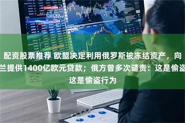配资股票推荐 欧盟决定利用俄罗斯被冻结资产，向乌克兰提供1400亿欧元贷款；俄方曾多次谴责：这是偷盗行为