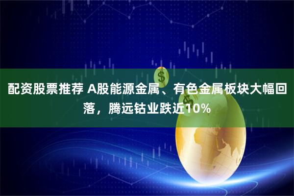 配资股票推荐 A股能源金属、有色金属板块大幅回落，腾远钴业跌近10%