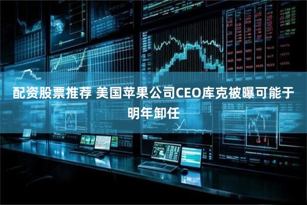 配资股票推荐 美国苹果公司CEO库克被曝可能于明年卸任