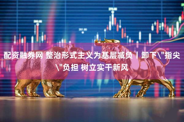 配资融券网 整治形式主义为基层减负丨卸下＂指尖＂负担 树立实干新风