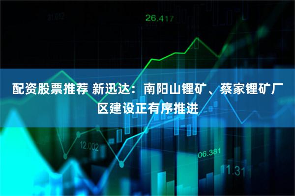 配资股票推荐 新迅达：南阳山锂矿、蔡家锂矿厂区建设正有序推进