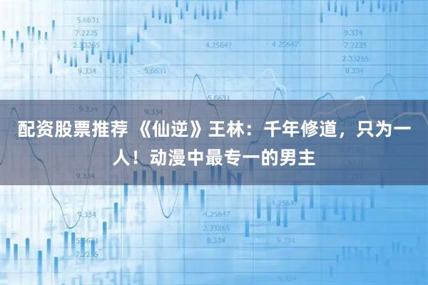 配资股票推荐 《仙逆》王林：千年修道，只为一人！动漫中最专一的男主