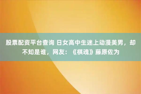 股票配资平台查询 日女高中生迷上动漫美男，却不知是谁，网友：《棋魂》藤原佐为