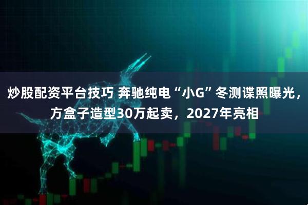 炒股配资平台技巧 奔驰纯电“小G”冬测谍照曝光，方盒子造型30万起卖，2027年亮相