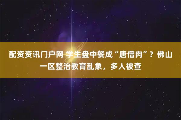 配资资讯门户网 学生盘中餐成“唐僧肉”？佛山一区整治教育乱象，多人被查
