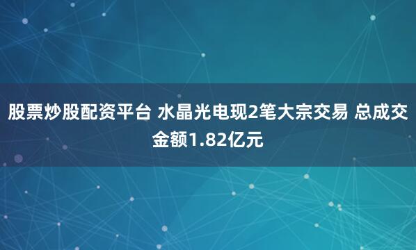 股票炒股配资平台 水晶光电现2笔大宗交易 总成交金额1.82亿元