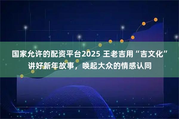 国家允许的配资平台2025 王老吉用“吉文化”讲好新年故事，唤起大众的情感认同