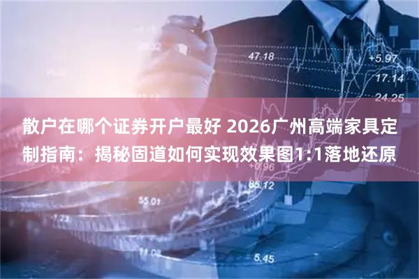 散户在哪个证券开户最好 2026广州高端家具定制指南：揭秘固道如何实现效果图1:1落地还原