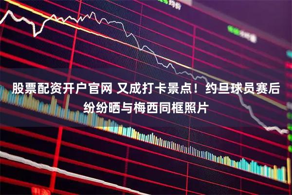 股票配资开户官网 又成打卡景点！约旦球员赛后纷纷晒与梅西同框照片