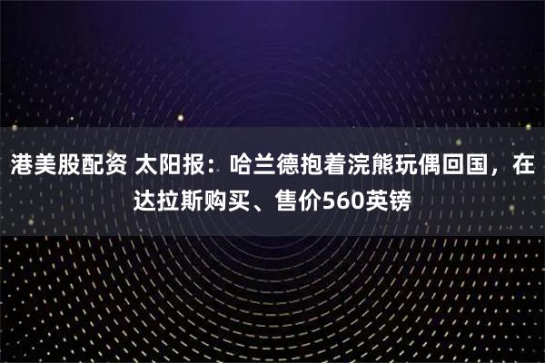 港美股配资 太阳报：哈兰德抱着浣熊玩偶回国，在达拉斯购买、售价560英镑