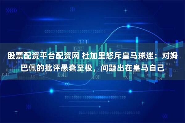 股票配资平台配资网 杜加里怒斥皇马球迷：对姆巴佩的批评愚蠢至极，问题出在皇马自己