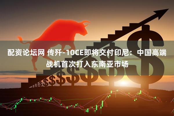 配资论坛网 传歼-10CE即将交付印尼：中国高端战机首次打入东南亚市场